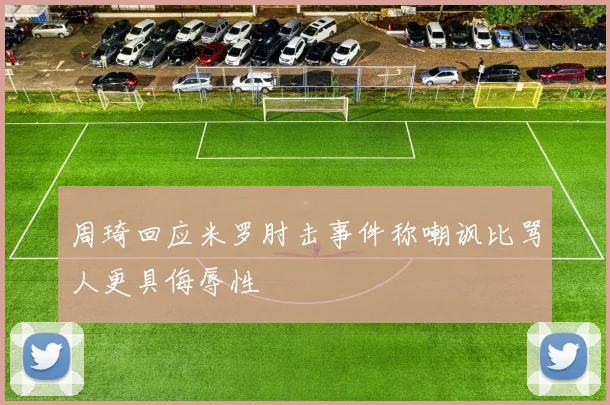 周琦回应米罗肘击事件称嘲讽比骂人更具侮辱性