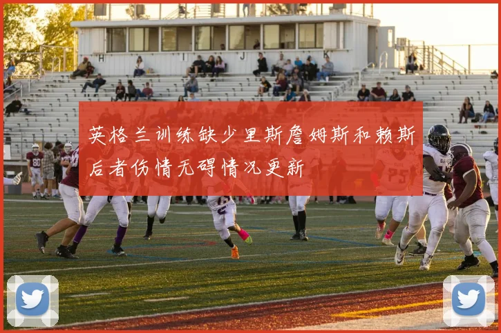 英格兰训练缺少里斯詹姆斯和赖斯后者伤情无碍情况更新