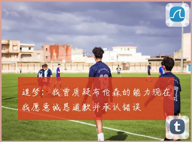 追梦：我曾质疑布伦森的能力现在我愿意诚恳道歉并承认错误