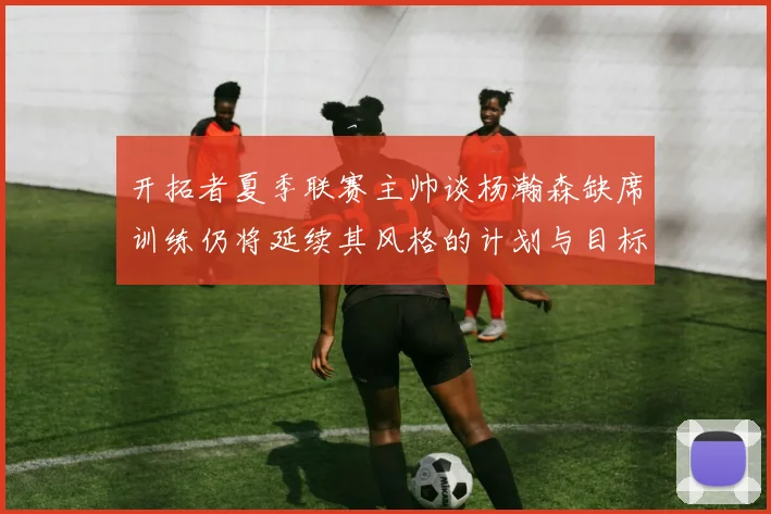 开拓者夏季联赛主帅谈杨瀚森缺席训练仍将延续其风格的计划与目标