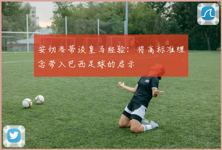 安切洛蒂谈皇马经验：将高标准理念带入巴西足球的启示