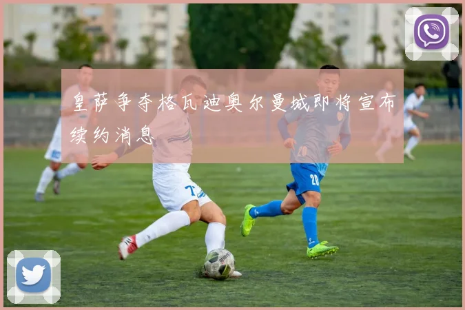 皇萨争夺格瓦迪奥尔曼城即将宣布续约消息