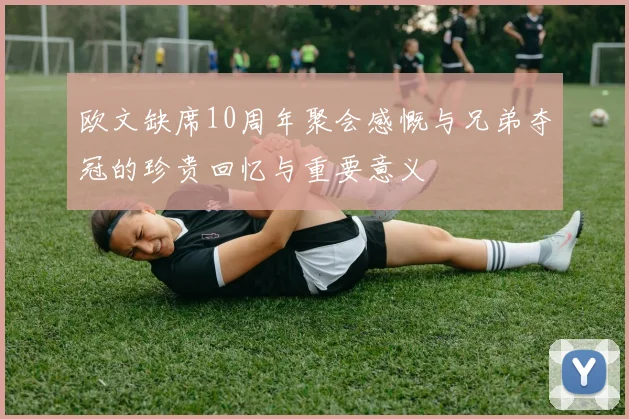 欧文缺席10周年聚会感慨与兄弟夺冠的珍贵回忆与重要意义