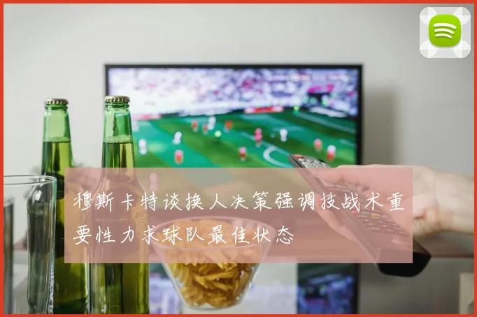 穆斯卡特谈换人决策强调技战术重要性力求球队最佳状态