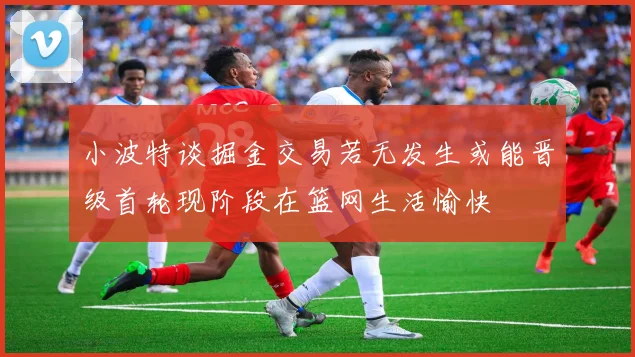 小波特谈掘金交易若无发生或能晋级首轮现阶段在篮网生活愉快