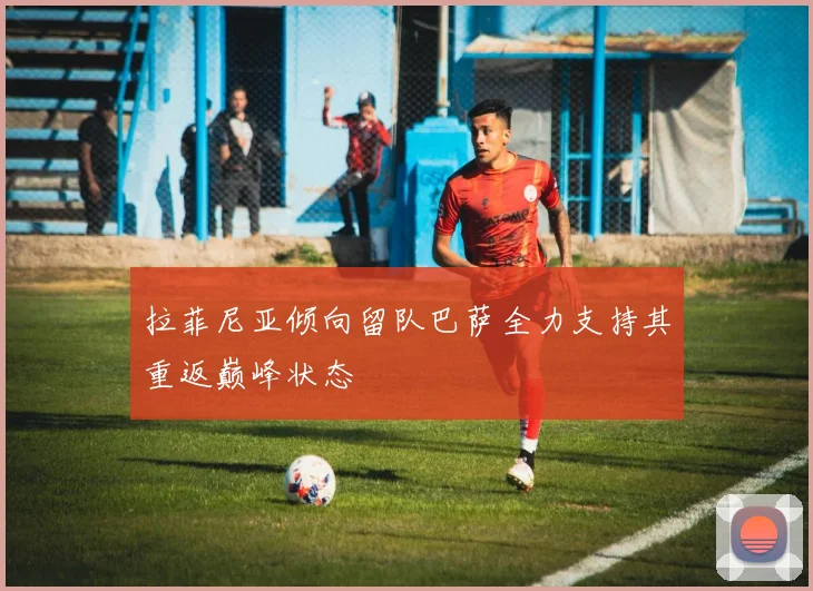 拉菲尼亚倾向留队巴萨全力支持其重返巅峰状态