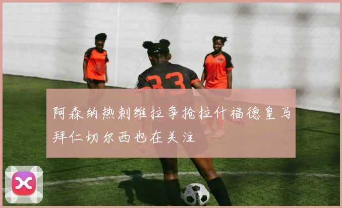 阿森纳热刺维拉争抢拉什福德皇马拜仁切尔西也在关注