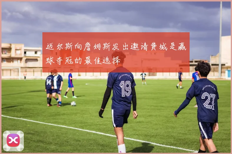 迈尔斯向詹姆斯发出邀请费城是赢球夺冠的最佳选择