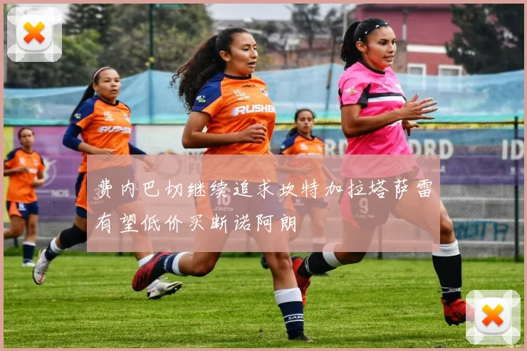 费内巴切继续追求坎特加拉塔萨雷有望低价买断诺阿朗
