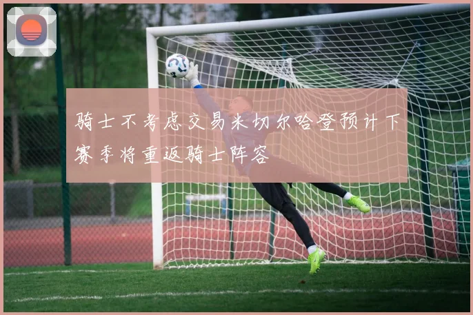 骑士不考虑交易米切尔哈登预计下赛季将重返骑士阵容