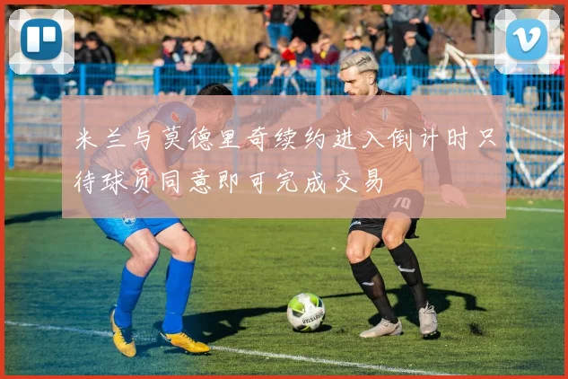 米兰与莫德里奇续约进入倒计时只待球员同意即可完成交易