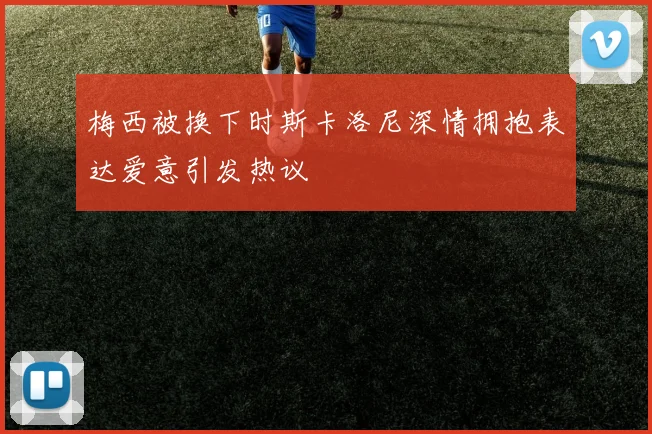 梅西被换下时斯卡洛尼深情拥抱表达爱意引发热议